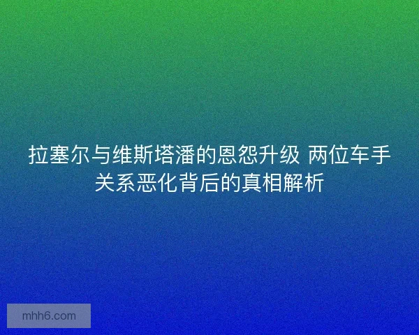 拉塞尔与维斯塔潘的恩怨升级 两位车手关系恶化背后的真相解析
