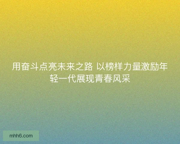 用奋斗点亮未来之路 以榜样力量激励年轻一代展现青春风采