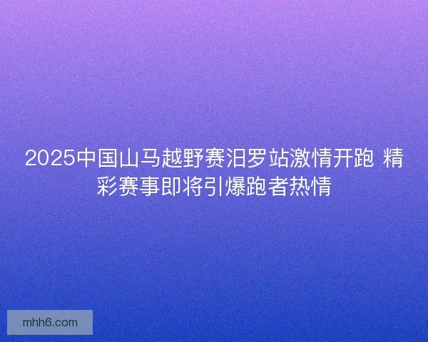 2025中国山马越野赛汨罗站激情开跑 精彩赛事即将引爆跑者热情
