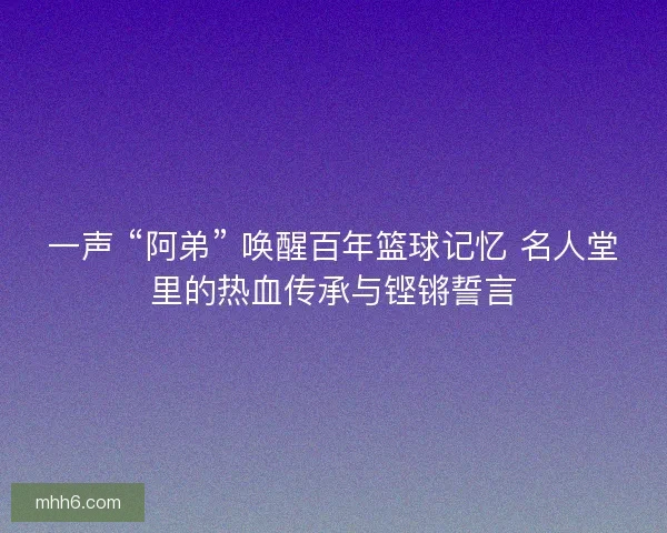 一声 “阿弟” 唤醒百年篮球记忆 名人堂里的热血传承与铿锵誓言