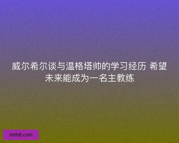 威尔希尔谈与温格塔帅的学习经历 希望未来能成为一名主教练