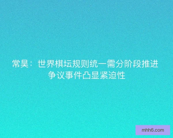 常昊：世界棋坛规则统一需分阶段推进 争议事件凸显紧迫性