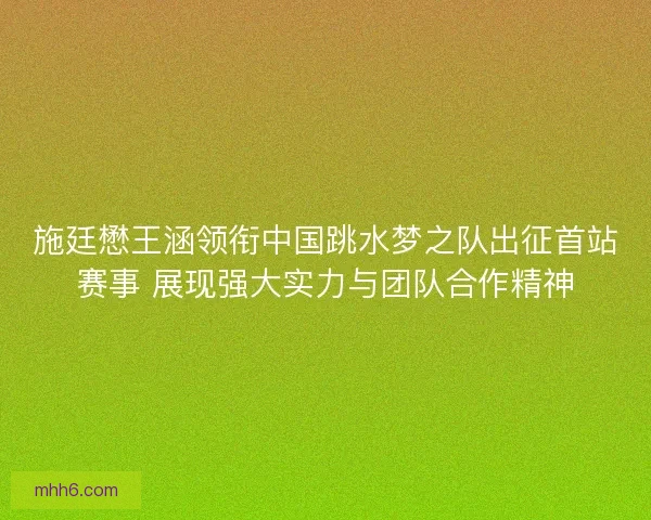 施廷懋王涵领衔中国跳水梦之队出征首站赛事 展现强大实力与团队合作精神