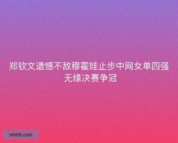 郑钦文遗憾不敌穆霍娃止步中网女单四强 无缘决赛争冠