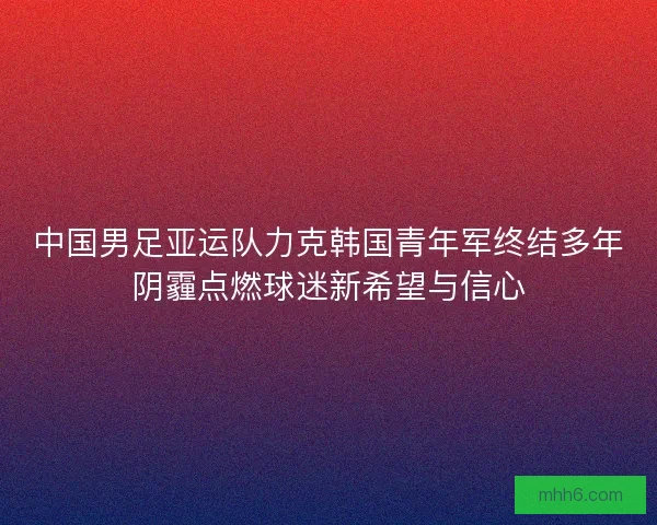 中国男足亚运队力克韩国青年军终结多年阴霾点燃球迷新希望与信心