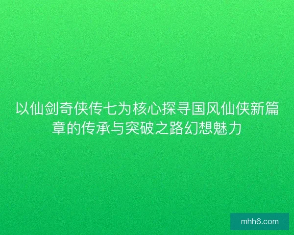 以仙剑奇侠传七为核心探寻国风仙侠新篇章的传承与突破之路幻想魅力