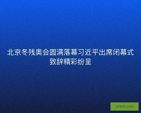 北京冬残奥会圆满落幕习近平出席闭幕式致辞精彩纷呈