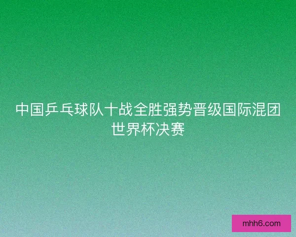 中国乒乓球队十战全胜强势晋级国际混团世界杯决赛 中国乒乓球队十战全胜强势晋级国际混团世界杯决赛