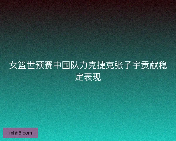 女篮世预赛中国队力克捷克张子宇贡献稳定表现