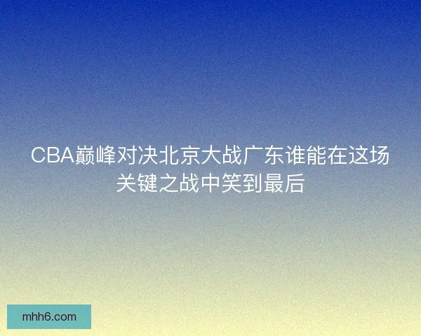 CBA巅峰对决北京大战广东谁能在这场关键之战中笑到最后