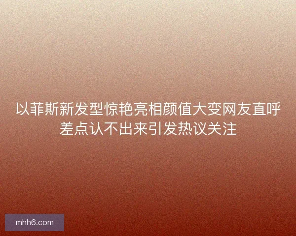 以菲斯新发型惊艳亮相颜值大变网友直呼差点认不出来引发热议关注