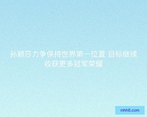 孙颖莎力争保持世界第一位置 目标继续收获更多冠军荣耀