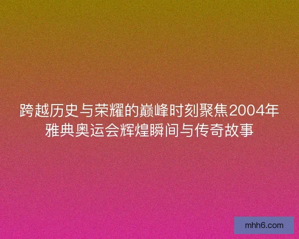 跨越历史与荣耀的巅峰时刻聚焦2004年雅典奥运会辉煌瞬间与传奇故事