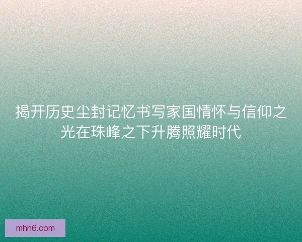 揭开历史尘封记忆书写家国情怀与信仰之光在珠峰之下升腾照耀时代