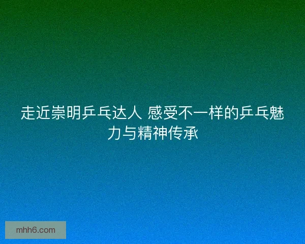 走近崇明乒乓达人 感受不一样的乒乓魅力与精神传承