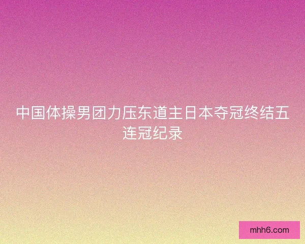 中国体操男团力压东道主日本夺冠终结五连冠纪录