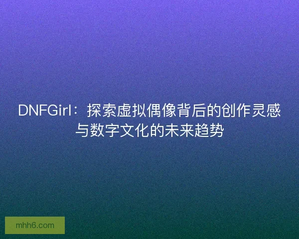 DNFGirl：探索虚拟偶像背后的创作灵感与数字文化的未来趋势