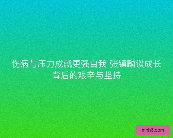 伤病与压力成就更强自我 张镇麟谈成长背后的艰辛与坚持