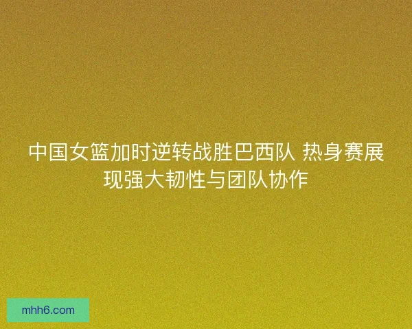 中国女篮加时逆转战胜巴西队 热身赛展现强大韧性与团队协作