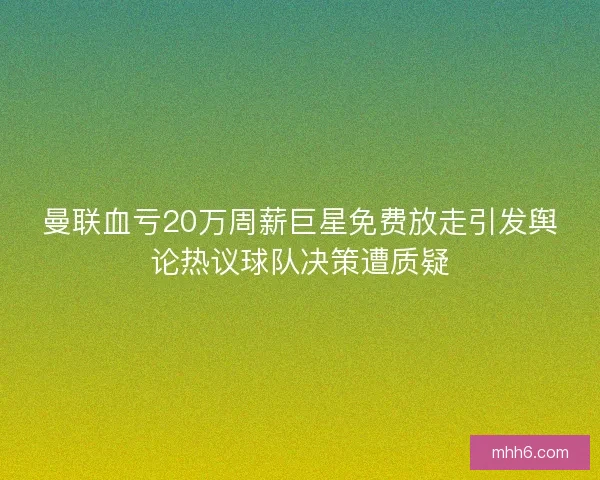 曼联血亏20万周薪巨星免费放走引发舆论热议球队决策遭质疑